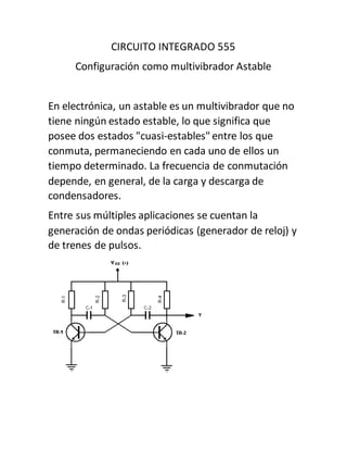 CIRCUITO INTEGRADO 555
Configuración como multivibrador Astable
En electrónica, un astable es un multivibrador que no
tiene ningún estado estable, lo que significa que
posee dos estados "cuasi-estables" entre los que
conmuta, permaneciendo en cada uno de ellos un
tiempo determinado. La frecuencia de conmutación
depende, en general, de la carga y descarga de
condensadores.
Entre sus múltiples aplicaciones se cuentan la
generación de ondas periódicas (generador de reloj) y
de trenes de pulsos.
 