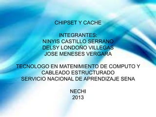 CHIPSET Y CACHE
INTEGRANTES:
NINYIS CASTILLO SERRANO
DELSY LONDOÑO VILLEGAS
JOSE MENESES VERGARA
TECNOLOGO EN MATENIMIENTO DE COMPUTO Y
CABLEADO ESTRUCTURADO
SERVICIO NACIONAL DE APRENDIZAJE SENA
NECHI
2013
 