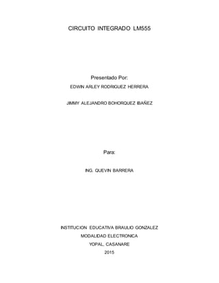 CIRCUITO INTEGRADO LM555
Presentado Por:
EDWIN ARLEY RODRIGUEZ HERRERA
JIMMY ALEJANDRO BOHORQUEZ IBAÑEZ
Para:
ING. QUEVIN BARRERA
INSTITUCION EDUCATIVA BRAULIO GONZALEZ
MODALIDAD ELECTRONICA
YOPAL, CASANARE
2015
 