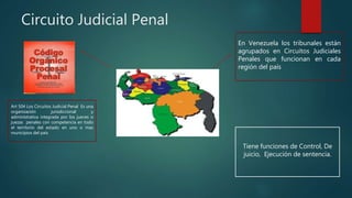 Circuito Judicial Penal
En Venezuela los tribunales están
agrupados en Circuitos Judiciales
Penales que funcionan en cada
región del país
Art 504 Los Circuitos Judicial Penal Es una
organización jurisdiccional y
administrativa integrada por los jueces o
juezas penales con competencia en todo
el territorio del estado en uno o mas
municipios del país
Tiene funciones de Control, De
juicio, Ejecución de sentencia.
 
