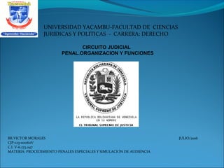 BR.VICTOR MORALES JULIO/2016
CJP-123-00060V
C.I. V-6.173.047
MATERIA: PROCEDIMIENTO PENALES ESPECIALES Y SIMULACION DE AUDIENCIA
CIRCUITO JUDICIAL
PENAL.ORGANIZACION Y FUNCIONES
UNIVERSIDAD YACAMBU-FACULTAD DE CIENCIAS
JURIDICAS Y POLITICAS - CARRERA: DERECHO
 