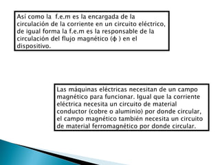 Así como la  f.e.m es la encargada de la circulación de la corriente en un circuito eléctrico, de igual forma la f.e.m es la responsable de la circulación del flujo magnético (φ ) en el dispositivo.  Las máquinas eléctricas necesitan de un campo magnético para funcionar. Igual que la corriente eléctrica necesita un circuito de material conductor (cobre o aluminio) por donde circular, el campo magnético también necesita un circuito de material ferromagnético por donde circular. 