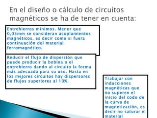 Entrehierros mínimos. Menor que 0,03mm se consideran acoplamientos magnéticos, es decir como si fuera continuación del material ferromagnético. Trabajar con inducciones magnéticas que no superen el inicio del codo de la curva de magnetización, es decir no saturar el material Reducir el flujo de dispersión que puede producir la bobina o el entrehierro dando al circuito la forma más adecuada para su uso. Hasta en los mejores circuitos hay dispersores de flujos superiores al 10%. 