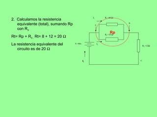 I1            R1 =40 Ω
2. Calculamos la resistencia
   equivalente (total), sumando Rp                      A
                                                                            B


   con R3
                                                                     Rp
                                                                 R2 =10 Ω
Rt= Rp + R3 ; Rt= 8 + 12 = 20 Ω
La resistencia equivalente del       V =80v                 I2
                                                                                    R3 =12Ω
   circuito es de 20 Ω

                                              It                                C
 