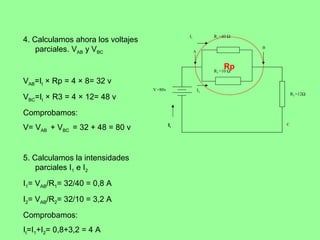 I1            R1 =40 Ω
4. Calculamos ahora los voltajes
    parciales. VAB y VBC                              A
                                                                          B




                                                                   Rp
                                                               R2 =10 Ω

VAB=It × Rp = 4 × 8= 32 v
                                   V =80v                 I2
                                                                                  R3 =12Ω
VBC=It × R3 = 4 × 12= 48 v
Comprobamos:
                                            It                                C
V= VAB + VBC = 32 + 48 = 80 v


5. Calculamos la intensidades
    parciales I1 e I2
I1= VAB/R1= 32/40 = 0,8 A
I2= VAB/R2= 32/10 = 3,2 A
Comprobamos:
It=I1+I2= 0,8+3,2 = 4 A
 
