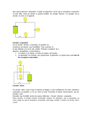 hace que no interesen demasiado. Cuando un dispositivo de los que se encuentran conectados
en serie falla, todos los demás se quedan también sin energía eléctrica. Un ejemplo de un
circuito en serie es el siguiente
Circuito en paralelo
En un circuito eléctrico conectados en paralelo los
receptores (en nuestro caso bombillas). Esta conexión es
la más utilizada por ser la más estable. Podemos considerar las s
iguientes propiedades o características:
 La tensión es la misma en todos los puntos del circuito.
 La intensidad de corriente que proporciona el generador se reparte para cada uno de
los receptores conectados.
Circuito Mixto
Un circuito mixto como el que se muestra la imagen es una combinación de varios elementos
conectados en paralelo y a la vez otros en serie. Presentan el mismo inconveniente que los
circuitos serie.
Encender una bombilla desde dos puntos diferentes. Circuito eléctrico conmutado.
Estos circuitos se pueden reducir resolviendo primero los elementos que se encuentran en
serie y luego los que se encuentren en paralelo, para luego calcular y reducir un circuito único
y puro.
 