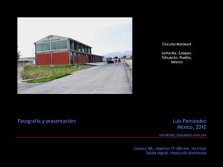 Circuito Motokart

                                             Santa Ma. Coapan,
                                             Tehuacán, Puebla,
                                                  México




Fotografía y presentación:                          Luis Fernández
                                                      México, 2010
                                            leviathan_lf@yahoo.com.mx


                             Cámara SRL, objetivo 75-300 mm, sin tripie
                                   Salida digital, resolución disminuida
 