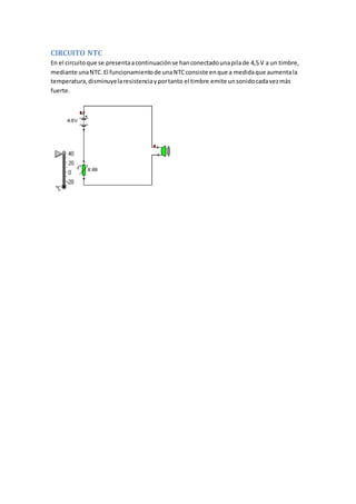 CIRCUITO NTC
En el circuitoque se presentaacontinuaciónse hanconectadounapilade 4,5 V a un timbre,
mediante unaNTC.El funcionamientode unaNTCconsiste enque a medidaque aumentala
temperatura,disminuyelaresistenciayportanto el timbre emite unsonidocadavezmás
fuerte.