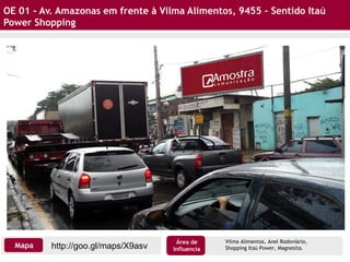 OE 01 - Av. Amazonas em frente à Vilma Alimentos, 9455 – Sentido Itaú
Power Shopping
Vilma Alimentos, Anel Rodoviário,
Shopping Itaú Power, Magnesita.http://goo.gl/maps/X9asvMapa
Área de
Influencia
 