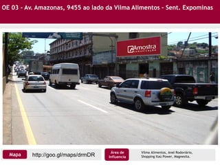 OE 03 - Av. Amazonas, 9455 ao lado da Vilma Alimentos – Sent. Expominas
Vilma Alimentos, Anel Rodoviário,
Shopping Itaú Power, Magnesita.http://goo.gl/maps/drmDRMapa
Área de
Influencia
 
