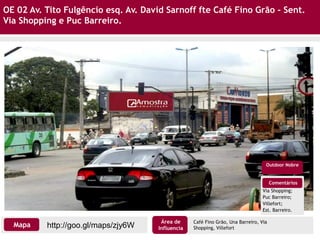 OE 02 Av. Tito Fulgêncio esq. Av. David Sarnoff fte Café Fino Grão - Sent.
Via Shopping e Puc Barreiro.
Comentários
Via Shopping;
Puc Barreiro;
Villefort;
Est. Barreiro.
Outdoor Nobre
Café Fino Grão, Una Barreiro, Via
Shopping, Villeforthttp://goo.gl/maps/zjy6WMapa
Área de
Influencia
 