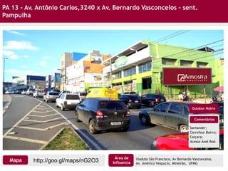 PA 13 - Av. Antônio Carlos,3240 x Av. Bernardo Vasconcelos – sent.
Pampulha
Comentários
Santander;
Carrefour Bairro;
Caiçara;
Acesso Anel Rod.
Outdoor Nobre
http://goo.gl/maps/nG2O3Mapa
Área de
Influencia
Viaduto São Francisco, Av Bernardo Vasconcelos,
Av. Américo Vespucio, Mineirão, UFMG
 