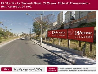 PA 18 e 19 - Av. Tancredo Neves, 2225 prox. Clube do Churrasqueiro –
sent. Centro pl. 01 e 02
Castelo, Ouro Preto, Hiper Minas, Clube do
Churrasqueiro, Alta Energia, Acesso Lagoa da Pampulha.http://goo.gl/maps/q65CqMapa
Área de
Influencia
 