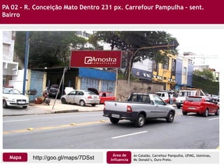 PA 02 – R. Conceição Mato Dentro 231 px. Carrefour Pampulha – sent.
Bairro
http://goo.gl/maps/7DSstMapa
Área de
Influencia
Av Catalão, Carrefour Pampulha, UFMG, Usiminas,
Mc Donald´s, Ouro Preto.
 