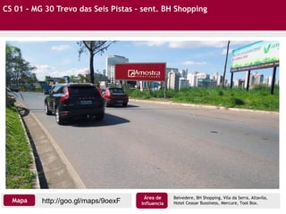 CS 01 - MG 30 Trevo das Seis Pistas – sent. BH Shopping
http://goo.gl/maps/9oexFMapa
Área de
Influencia
Belvedere, BH Shopping, Vila da Serra, Altavila,
Hotel Ceasar Bussiness, Mercure, Tool Box.
 
