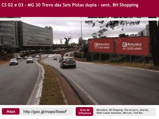 CS 02 e 03 - MG 30 Trevo das Seis Pistas dupla – sent. BH Shopping
http://goo.gl/maps/9oexFMapa
Área de
Influencia
Belvedere, BH Shopping, Vila da Serra, Altavila,
Hotel Ceasar Bussiness, Mercure, Tool Box.
 