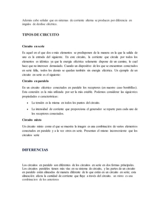 Además cabe señalar que en sistemas de corriente alterna se producen por diferencia en
ángulos de desfase eléctrico.
TIPOS DE CIRCUITO
Circuito en serie
Es aquel en el que dos o más elementos se predisponen de la manera en la que la salida de
uno es la entrada del siguiente. En este circuito, la corriente que circula por todos los
elementos es idéntica ya que la energía eléctrica solamente dispone de un camino, lo cual
hace que no interesen demasiado. Cuando un dispositivo de los que se encuentran conectados
en serie falla, todos los demás se quedan también sin energía eléctrica. Un ejemplo de un
circuito en serie es el siguiente:
Circuito en paralelo
En un circuito eléctrico conectados en paralelo los receptores (en nuestro caso bombillas).
Esta conexión es la más utilizada por ser la más estable. Podemos considerar las siguientes
propiedades o características:
 La tensión es la misma en todos los puntos del circuito.
 La intensidad de corriente que proporciona el generador se reparte para cada uno de
los receptores conectados.
Circuito mixto
Un circuito mixto como el que se muestra la imagen es una combinación de varios elementos
conectados en paralelo y a la vez otros en serie. Presentan el mismo inconveniente que los
circuitos serie
DIFERENCIAS
Los circuitos en paralelo son diferentes de los circuitos en serie en dos formas principales.
Los circuitos paralelos tienen más vías en su sistema de circuito, y las partes de un circuito
en paralelo están alineadas de manera diferente de lo que están en un circuito en serie; esta
alineación afecta la cantidad de corriente que fluye a través del circuito. un mixto es una
combinacion de los anteriores
 