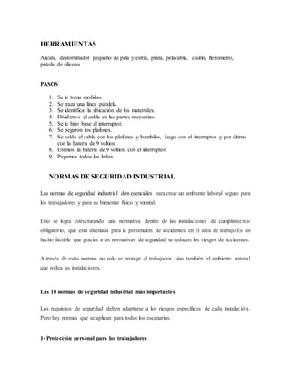 HERRAMIENTAS
Alicate, destornillador pequeño de pala y estría, pinza, pelacable, cautin, flexometro,
pistola de silicona.
PASOS
1. Se le toma medidas.
2. Se traza una línea paralela.
3. Se identifica la ubicación de los materiales.
4. Dividimos el cable en las partes necesarias.
5. Se le hizo base al interruptor.
6. Se pegaron los plafones.
7. Se soldó el cable con los plafones y bombilos, luego con el interruptor y por último
con la bateria de 9 voltios.
8. Unimos la bateria de 9 voltios con el interruptor.
9. Pegamos todos los lados.
NORMAS DE SEGURIDAD INDUSTRIAL
Las normas de seguridad industrial don esenciales para crear un ambiente laboral seguro para
los trabajadores y para su bienestar físico y mental.
Esto se logra estructurando una normativa dentro de las instalaciones de cumplimiento
obligatorio, que está diseñada para la prevención de accidentes en el área de trabajo.Es un
hecho factible que gracias a las normativas de seguridad se reducen los riesgos de accidentes.
A través de estas normas no solo se protege al trabajador, sino también el ambiente natural
que rodea las instalaciones.
Las 10 normas de seguridad industrial más importantes
Los requisitos de seguridad deben adaptarse a los riesgos específicos de cada instalación.
Pero hay normas que se aplican para todos los escenarios.
1- Protección personal para los trabajadores
 