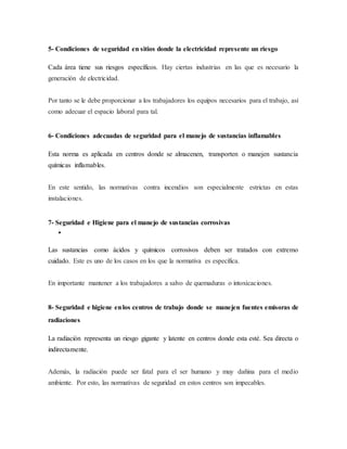 5- Condiciones de seguridad en sitios donde la electricidad represente un riesgo
Cada área tiene sus riesgos específicos. Hay ciertas industrias en las que es necesario la
generación de electricidad.
Por tanto se le debe proporcionar a los trabajadores los equipos necesarios para el trabajo, así
como adecuar el espacio laboral para tal.
6- Condiciones adecuadas de seguridad para el manejo de sustancias inflamables
Esta norma es aplicada en centros donde se almacenen, transporten o manejen sustancia
químicas inflamables.
En este sentido, las normativas contra incendios son especialmente estrictas en estas
instalaciones.
7- Seguridad e Higiene para el manejo de sustancias corrosivas

Las sustancias como ácidos y químicos corrosivos deben ser tratados con extremo
cuidado. Este es uno de los casos en los que la normativa es específica.
En importante mantener a los trabajadores a salvo de quemaduras o intoxicaciones.
8- Seguridad e higiene enlos centros de trabajo donde se manejen fuentes emisoras de
radiaciones
La radiación representa un riesgo gigante y latente en centros donde esta esté. Sea directa o
indirectamente.
Además, la radiación puede ser fatal para el ser humano y muy dañina para el medio
ambiente. Por esto, las normativas de seguridad en estos centros son impecables.
 