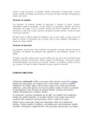 cambie en algo provechoso, la bombilla modifica electricidad en luminosidad, el motor
eléctrico cambia electricidad en movimiento de rotación, un altavoz modifica electricidad en
sonido, entre otros.
Elementos de maniobra
Los elementos de maniobra facilitan la interacción y dominar el circuito eléctrico
dependiendo nuestras necesidades. El más común es el interruptor, funciona para hacer
operaciones de permitir o no, la corriente eléctrica por toda la instalación eléctrica, su
mecanismo es muy fácil, lo único que hace es conectar el circuito eléctrico a través la acción
de una pieza mecánica.
De igual forma se utilizan mucho los pulsadores, que se usan cuando se quiere dejar o no
pasar la corriente de electricidad por el circuito pero en unos momentos determinados y
durante un tiempo definido.
Elementos de protección
Los elementos de protección tienen la función de resguardar el circuito eléctrico de manera
automática. El elemento de protección más empleado en una instalación eléctrica es el
fusible.
El fusible es un hilo conductor fino que está medido para que sea la zona más débil de una
instalación eléctrica, de esta forma, cuando se genere un cortocircuito e incremente mucho
la intensidad eléctrica que atraviesa por el circuito eléctrico, sea el fusible el primer elemento
que se queme y lo haga de manera controlada sin que se genere un incendio.
CORTO CIRCUITO
Se denomina cortocircuito al fallo en un aparato o línea eléctrica por el cual la corriente
eléctrica pasa directamente del conductor activo o fase al neutro o a tierra en sistemas
monofásicos de corriente alterna, entre dos fases o igual al caso anterior para sistemas
polifásicos, o entre polos opuestos en el caso de corriente continua. Es decir: es un defecto
de baja impedancia entre dos puntos de potencial diferente y produce arco eléctrico,
esfuerzos electrodinámicos y esfuerzos térmicos.
El cortocircuito se produce normalmente por los fallos en el aislante de los conductores
cuando estos quedan sumergidos en un medio conductor como el agua o por contacto
accidental entre conductores aéreos por fuertes vientos o rotura de los apoyos.
Debido a que un cortocircuito puede causar importantes daños en las instalaciones
eléctricas e incluso incendios en edificios, estas instalaciones están normalmente dotadas
de fusibles o interruptores magnototérmicos a fin de proteger a las personas y los objetos.
 
