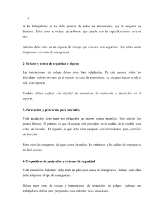 
A los trabajadores se les debe proveer de todos los instrumentos que le aseguren su
bienestar. Entre estos se incluye un uniforme que cumpla con las especificaciones para su
uso.
Además debe estar en un espacio de trabajo que conozca con seguridad. Así sabrá como
desplazarse en casos de emergencias.
2- Señales y avisos de seguridad e higiene
Las instalaciones de trabajo deben estar bien señalizadas. De esta manera todos los
individuos sabrán moverse en el espacio en caso de imprevistos, ya sea para buscar ayuda o
salir con urgencia.
También deben explicar con claridad las normativas de vestimenta e interacción en el
espacio.
3- Prevención y protección para incendios
Toda instalación debe tener por obligación un sistema contra incendios. Este atiende dos
puntos básicos. El primero es que el espacio esté protegido en la medida de lo posible para
evitar un incendio. El segundo es que debe estar equipado con herramientas para controlar
un incendio.
Entre estos las mangueras de agua contra incendios, los extintores y las salidas de emergencia
de fácil acceso.
4- Dispositivos de protección y sistemas de seguridad
Toda instalación industrial debe tener un plan para casos de emergencias. Incluso cada plan
debe adaptarse al tipo de emergencias.
Deben tener rutas de escape y herramientas de contención de peligro. Además sus
trabajadores deben estar preparados para enfrentar tales situaciones.
 