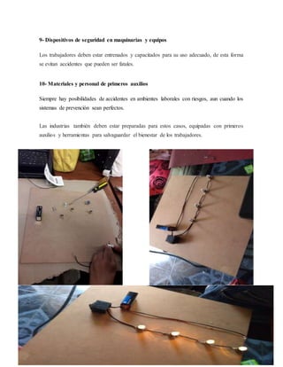 9- Dispositivos de seguridad en maquinarias y equipos
Los trabajadores deben estar entrenados y capacitados para su uso adecuado, de esta forma
se evitan accidentes que pueden ser fatales.
10- Materiales y personal de primeros auxilios
Siempre hay posibilidades de accidentes en ambientes laborales con riesgos, aun cuando los
sistemas de prevención sean perfectos.
Las industrias también deben estar preparadas para estos casos, equipadas con primeros
auxilios y herramientas para salvaguardar el bienestar de los trabajadores.
 