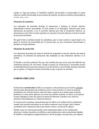 cambie en algo provechoso, la bombilla modifica electricidad en luminosidad, el motor
eléctrico cambia electricidad en movimiento de rotación, un altavoz modifica electricidad en
sonido, entre otros.
Elementos de maniobra
Los elementos de maniobra facilitan la interacción y dominar el circuito eléctrico
dependiendo nuestras necesidades. El más común es el interruptor, funciona para hacer
operaciones de permitir o no, la corriente eléctrica por toda la instalación eléctrica, su
mecanismo es muy fácil, lo único que hace es conectar el circuito eléctrico a través la acción
de una pieza mecánica.
De igual forma se utilizan mucho los pulsadores, que se usan cuando se quiere dejar o no
pasar la corriente de electricidad por el circuito pero en unos momentos determinados y
durante un tiempo definido.
Elementos de protección
Los elementos de protección tienen la función de resguardar el circuito eléctrico de manera
automática. El elemento de protección más empleado en una instalación eléctrica es el
fusible.
El fusible es un hilo conductor fino que está medido para que sea la zona más débil de una
instalación eléctrica, de esta forma, cuando se genere un cortocircuito e incremente mucho
la intensidad eléctrica que atraviesa por el circuito eléctrico, sea el fusible el primer elemento
que se queme y lo haga de manera controlada sin que se genere un incendio.
CORTO CIRCUITO
Se denomina cortocircuito al fallo en un aparato o línea eléctrica por el cual la corriente
eléctrica pasa directamente del conductor activo o fase al neutro o a tierra en sistemas
monofásicos de corriente alterna, entre dos fases o igual al caso anterior para sistemas
polifásicos, o entre polos opuestos en el caso de corriente continua. Es decir: es un defecto
de baja impedancia entre dos puntos de potencial diferente y produce arco eléctrico,
esfuerzos electrodinámicos y esfuerzos térmicos.
El cortocircuito se produce normalmente por los fallos en el aislante de los conductores
cuando estos quedan sumergidos en un medio conductor como el agua o por contacto
accidental entre conductores aéreos por fuertes vientos o rotura de los apoyos.
Debido a que un cortocircuito puede causar importantes daños en las instalaciones
eléctricas e incluso incendios en edificios, estas instalaciones están normalmente dotadas
de fusibles o interruptores magnototérmicos a fin de proteger a las personas y los objetos.
 