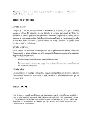 Además cabe señalar que en sistemas de corriente alterna se producen por diferencia en
ángulos de desfase eléctrico.
TIPOS DE CIRCUITO
Circuito en serie
Es aquel en el que dos o más elementos se predisponen de la manera en la que la salida de
uno es la entrada del siguiente. En este circuito, la corriente que circula por todos los
elementos es idéntica ya que la energía eléctrica solamente dispone de un camino, lo cual
hace que no interesen demasiado. Cuando un dispositivo de los que se encuentran conectados
en serie falla, todos los demás se quedan también sin energía eléctrica. Un ejemplo de un
circuito en serie es el siguiente:
Circuito en paralelo
En un circuito eléctrico conectados en paralelo los receptores (en nuestro caso bombillas).
Esta conexión es la más utilizada por ser la más estable. Podemos considerar las siguientes
propiedades o características:
• La tensión es la misma en todos los puntos del circuito.
• La intensidad de corriente que proporciona el generador se reparte para cada uno de
los receptores conectados.
Circuito mixto
Un circuito mixto como el que se muestra la imagen es una combinación de varios elementos
conectados en paralelo y a la vez otros en serie. Presentan el mismo inconveniente que los
circuitos serie
DIFERENCIAS
Los circuitos en paralelo son diferentes de los circuitos en serie en dos formas principales.
Los circuitos paralelos tienen más vías en su sistema de circuito, y las partes de un circuito
en paralelo están alineadas de manera diferente de lo que están en un circuito en serie; esta
alineación afecta la cantidad de corriente que fluye a través del circuito. un mixto es una
combinacion de los anteriores
 