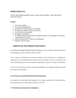 HERRAMIENTAS
Alicate, destornillador pequeño de pala y estría, pinza, pelacable, cautin, flexometro,
pistola de silicona.
PASOS
1. Se le toma medidas.
2. Se traza una línea paralela.
3. Se identifica la ubicación de los materiales.
4. Dividimos el cable en las partes necesarias.
5. Se le hizo base al interruptor.
6. Se pegaron los plafones.
7. Se soldó el cable con los plafones y bombilos, luego con el interruptor y por último
con la bateria de 9 voltios.
8. Unimos la bateria de 9 voltios con el interruptor.
9. Pegamos todos los lados.
NORMAS DE SEGURIDAD INDUSTRIAL
Las normas de seguridad industrial don esenciales para crear un ambiente laboral seguro para
los trabajadores y para su bienestar físico y mental.
Esto se logra estructurando una normativa dentro de las instalaciones de cumplimiento
obligatorio, que está diseñada para la prevención de accidentes en el área de trabajo.Es un
hecho factible que gracias a las normativas de seguridad se reducen los riesgos de accidentes.
A través de estas normas no solo se protege al trabajador, sino también el ambiente natural
que rodea las instalaciones.
Las 10 normas de seguridad industrial más importantes
Los requisitos de seguridad deben adaptarse a los riesgos específicos de cada instalación.
Pero hay normas que se aplican para todos los escenarios.
1- Protección personal para los trabajadores
 