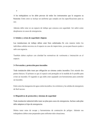 •
A los trabajadores se les debe proveer de todos los instrumentos que le aseguren su
bienestar. Entre estos se incluye un uniforme que cumpla con las especificaciones para su
uso.
Además debe estar en un espacio de trabajo que conozca con seguridad. Así sabrá como
desplazarse en casos de emergencias.
2- Señales y avisos de seguridad e higiene
Las instalaciones de trabajo deben estar bien señalizadas. De esta manera todos los
individuos sabrán moverse en el espacio en caso de imprevistos, ya sea para buscar ayuda o
salir con urgencia.
También deben explicar con claridad las normativas de vestimenta e interacción en el
espacio.
3- Prevención y protección para incendios
Toda instalación debe tener por obligación un sistema contra incendios. Este atiende dos
puntos básicos. El primero es que el espacio esté protegido en la medida de lo posible para
evitar un incendio. El segundo es que debe estar equipado con herramientas para controlar
un incendio.
Entre estos las mangueras de agua contra incendios, los extintores y las salidas de emergencia
de fácil acceso.
4- Dispositivos de protección y sistemas de seguridad
Toda instalación industrial debe tener un plan para casos de emergencias. Incluso cada plan
debe adaptarse al tipo de emergencias.
Deben tener rutas de escape y herramientas de contención de peligro. Además sus
trabajadores deben estar preparados para enfrentar tales situaciones.
 