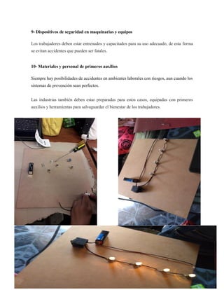 9- Dispositivos de seguridad en maquinarias y equipos
Los trabajadores deben estar entrenados y capacitados para su uso adecuado, de esta forma
se evitan accidentes que pueden ser fatales.
10- Materiales y personal de primeros auxilios
Siempre hay posibilidades de accidentes en ambientes laborales con riesgos, aun cuando los
sistemas de prevención sean perfectos.
Las industrias también deben estar preparadas para estos casos, equipadas con primeros
auxilios y herramientas para salvaguardar el bienestar de los trabajadores.
 