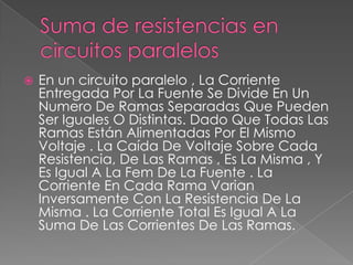 

En un circuito paralelo , La Corriente
Entregada Por La Fuente Se Divide En Un
Numero De Ramas Separadas Que Pueden
Ser Iguales O Distintas. Dado Que Todas Las
Ramas Están Alimentadas Por El Mismo
Voltaje . La Caída De Voltaje Sobre Cada
Resistencia, De Las Ramas , Es La Misma , Y
Es Igual A La Fem De La Fuente . La
Corriente En Cada Rama Varian
Inversamente Con La Resistencia De La
Misma . La Corriente Total Es Igual A La
Suma De Las Corrientes De Las Ramas.

 