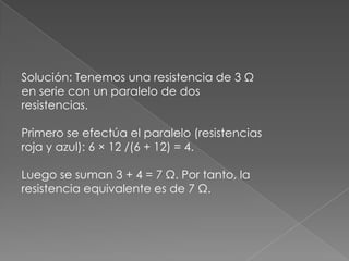 Solución: Tenemos una resistencia de 3 Ω
en serie con un paralelo de dos
resistencias.
Primero se efectúa el paralelo (resistencias
roja y azul): 6 × 12 /(6 + 12) = 4.

Luego se suman 3 + 4 = 7 Ω. Por tanto, la
resistencia equivalente es de 7 Ω.

 