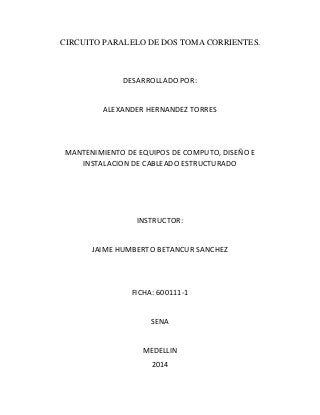 CIRCUITO PARALELO DE DOS TOMA CORRIENTES. 
DESARROLLADO POR: 
ALEXANDER HERNANDEZ TORRES 
MANTENIMIENTO DE EQUIPOS DE COMPUTO, DISEÑO E 
INSTALACION DE CABLEADO ESTRUCTURADO 
INSTRUCTOR: 
JAIME HUMBERTO BETANCUR SANCHEZ 
FICHA: 600111-1 
SENA 
MEDELLIN 
2014 
 
