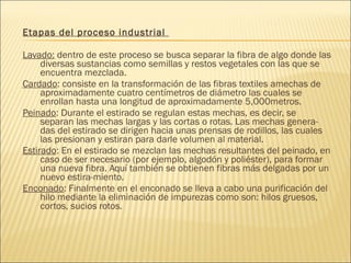 Etapas del proceso industrial
Lavado: dentro de este proceso se busca separar la fibra de algo donde las
diversas sustancias como semillas y restos vegetales con las que se
encuentra mezclada.
Cardado: consiste en la transformación de las fibras textiles amechas de
aproximadamente cuatro centímetros de diámetro las cuales se
enrollan hasta una longitud de aproximadamente 5,000metros.
Peinado: Durante el estirado se regulan estas mechas, es decir, se
separan las mechas largas y las cortas o rotas. Las mechas genera-
das del estirado se dirigen hacia unas prensas de rodillos, las cuales
las presionan y estiran para darle volumen al material.
Estirado: En el estirado se mezclan las mechas resultantes del peinado, en
caso de ser necesario (por ejemplo, algodón y poliéster), para formar
una nueva fibra. Aquí también se obtienen fibras más delgadas por un
nuevo estira-miento.
Enconado: Finalmente en el enconado se lleva a cabo una purificación del
hilo mediante la eliminación de impurezas como son: hilos gruesos,
cortos, sucios rotos.
 