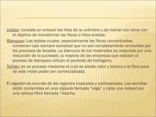 Urdido: consiste en enlazar los hilos de la urdimbre y de tramar con otros con
el objetivo de transformar las fibras o hilos entelas.
Blanqueo: Los tejidos crudos, especialmente las fibras concentradas,
contienen casi siempre suciedad que no son completamente removidos por
los procesos de lavados. La blancura de los materiales es mejorada por una
reducción de la suciedad, la mayoría de las empresas que realizan el
proceso de blanqueo utilizan el peróxido de hidrógeno.
Teñido: es un proceso mediante el cual se añade color y textura a la fibra para
de este modo poder ser comercializada.
El algodón es oriundo de las regiones tropicales y subtropicales. Las semillas
están contenidas en una cápsula llamada “vaga” y cada una rodead por
una vellosa fibra llamada “hilacha.
 
