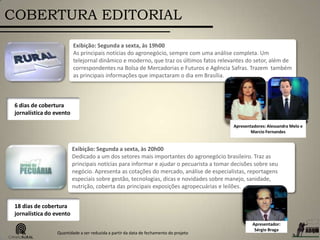 COBERTURA EDITORIAL
Exibição: Segunda a sexta, às 20h00
Dedicado a um dos setores mais importantes do agronegócio brasileiro. Traz as
principais notícias para informar e ajudar o pecuarista a tomar decisões sobre seu
negócio. Apresenta as cotações do mercado, análise de especialistas, reportagens
especiais sobre gestão, tecnologias, dicas e novidades sobre manejo, sanidade,
nutrição, coberta das principais exposições agropecuárias e leilões.
Apresentador:
Sérgio Braga
18 dias de cobertura
jornalística do evento
Exibição: Segunda a sexta, às 19h00
As principais notícias do agronegócio, sempre com uma análise completa. Um
telejornal dinâmico e moderno, que traz os últimos fatos relevantes do setor, além de
correspondentes na Bolsa de Mercadorias e Futuros e Agência Safras. Trazem também
as principais informações que impactaram o dia em Brasília.
Apresentadores: Alessandra Melo e
Marcio Fernandes
6 dias de cobertura
jornalística do evento
Quantidade a ser reduzida a partir da data de fechamento do projeto
 
