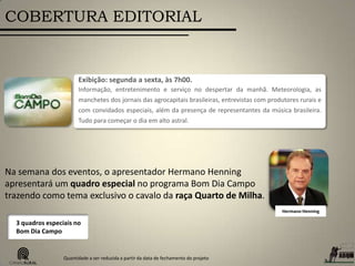 COBERTURA EDITORIAL
Exibição: segunda a sexta, às 7h00.
Informação, entretenimento e serviço no despertar da manhã. Meteorologia, as
manchetes dos jornais das agrocapitais brasileiras, entrevistas com produtores rurais e
com convidados especiais, além da presença de representantes da música brasileira.
Tudo para começar o dia em alto astral.
Hermano Henning
Na semana dos eventos, o apresentador Hermano Henning
apresentará um quadro especial no programa Bom Dia Campo
trazendo como tema exclusivo o cavalo da raça Quarto de Milha.
3 quadros especiais no
Bom Dia Campo
Quantidade a ser reduzida a partir da data de fechamento do projeto
 