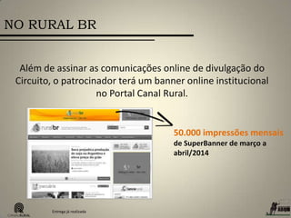 NO RURAL BR
50.000 impressões mensais
de SuperBanner de março a
abril/2014
Além de assinar as comunicações online de divulgação do
Circuito, o patrocinador terá um banner online institucional
no Portal Canal Rural.
Entrega já realizada
 