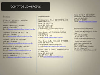 CONTATOS COMERCIAIS
Contatos
São Paulo - SPFone: (11) 3882-9162
Fax: (11) 3882-9003
Brasília - DFFone: (61) 3425-8367
Cel: (61) 8261-1188
E-mail: lauana.figueiredo@canalrural.com.br
Uberaba - MGFone: (34) 3312-1108
Cel: (34) 9106-7669
E-mail: carlos.alberto@canalrural.com.br
Londrina - PRCel: (43) 9991-9682
Cel: (44) 9107-4594
E-mail: ricardo.sandoli@canalrural.com.br
Florianópolis - SCFone: (48) 3216-2625
Cel: (48) 9155-2662
E-mail: marlon.werb@canalrural.com.br
Porto Alegre - RSFone: (51) 3218-5119
Cel: (51) 9698-7173
E-mail: luciane.kolbe@canalrural.com.br
Representantes
Rio de Janeiro - RJAAF COMUNICAÇÃO E
MARKETING LTDA.
Fone: (21) 2565-6113
Fone: (21) 2283-1661
Cel: (21) 8838-2648
E-mail: sidney_lobato@terra.com.br
Mato Grosso - MTR C REPRESENTAÇÕES
COMERCIAIS
Cel: (65) 8125-1111
E-mail: canalruralmt@terra.com.br
Mato Grosso do Sul - MSPAULO CARDOSO
Fone: (67) 9227-8719
E-mail: canalruralms@gmail.com
E-mail: paulocardosocom@gmail.com
Espírito Santo - ESZAMBRA REPRESENTAÇÕES
COMERCIAIS
Fone: (27) 3315-6952
Cel: (27) 9244-9406
E-mail: samuel@zambramkt.com.br
Bahia - BAAGMN CONSULTORIA
PUBLICIDADE E REPRESENTAÇÃO
Fone: (71) 3311-4999
Cel: (71) 9143-8892
E-mail: alfredo@agmmidia.com.br
Atendimento aos Jornalistas
Canal Rural - AgronegócioCountry
Press
Fone: (11) 5666-8524
Cel: (11) 9 9131-4712
E-mail: ruthe.araujo@uol.com.br
Canal Rural – Institucional
Lucia Faria Inteligência em
Comunicação
Fone: (11) 3277-8891 ramal 31
Cel: (11) 9 9444-2607
E-mail:cristiane@luciafaria.com.br
 