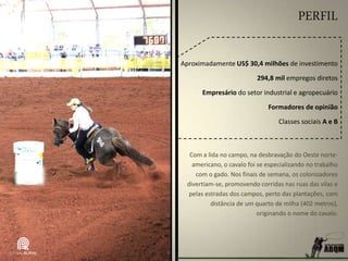 PERFIL
Aproximadamente US$ 30,4 milhões de investimento
294,8 mil empregos diretos
Empresário do setor industrial e agropecuário
Formadores de opinião
Classes sociais A e B
Com a lida no campo, na desbravação do Oeste norte-
americano, o cavalo foi se especializando no trabalho
com o gado. Nos finais de semana, os colonizadores
divertiam-se, promovendo corridas nas ruas das vilas e
pelas estradas dos campos, perto das plantações, com
distância de um quarto de milha (402 metros),
originando o nome do cavalo.
 