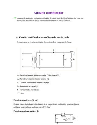 Circuito Rectificador
 Indaga en la web sobre el circuito rectificador de media onda. En Ms Word describe cada uno
    de los pasos de cómo un voltaje alterno se convierte en un voltaje continuo.




   • Circuito rectificador monofásico de media onda
    El esquema de un circuito rectificador de media onda se muestra en la figura:




Polarización directa (Vi > 0)

En este caso, el diodo permite el paso de la corriente sin restricción, provocando una
caída de potencial que suele ser de 0,7 V. Este

Polarización inversa (Vi < 0)
 