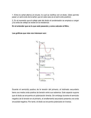 1. Entra la señal alterna al circuito, la cual se rectifica con el diodo. (Solo permite
pasar un semi-ciclo de la señal, que en este caso es el semi-ciclo positivo)
2. En el momento que el voltaje sale del diodo el condensador se empieza a cargar
y la caída de voltaje se recibe en la resistencia.
En el entender que es lo que está pasando y como calcular el filtro.
Las gráficas que más nos interesan son:
Durante el semiciclo positivo de la tensión del primario, el bobinado secundario
tiene una media onda positiva de tensión entre sus extremos. Este aspecto supone
que el diodo se encuentra en polarización directa. Sin embargo durante el semiciclo
negativo de la tensión en el primario, el arrollamiento secundario presenta una onda
sinusoidal negativa. Por tanto, el diodo se encuentra polarizado en inversa.
 