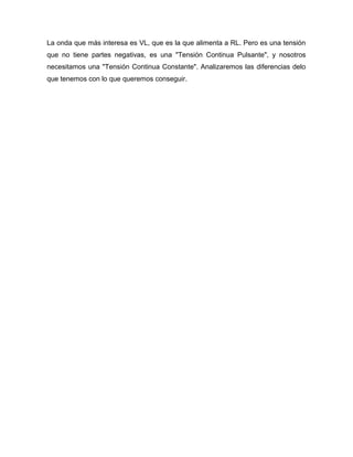 La onda que más interesa es VL, que es la que alimenta a RL. Pero es una tensión
que no tiene partes negativas, es una "Tensión Continua Pulsante", y nosotros
necesitamos una "Tensión Continua Constante". Analizaremos las diferencias delo
que tenemos con lo que queremos conseguir.
 