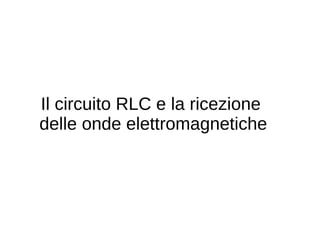 Il circuito RLC e la ricezione
delle onde elettromagnetiche
 
