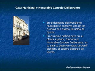 Casa Municipal y Honorable Concejo Deliberante En el despacho del Presidente Municipal se conserva uno de los cuadros de Cesáreo Bernaldo de Quirós.  En el mismo edificio pero en su planta superior, funciona el Honorable Concejo Deliberante, en su sala se observan obras de Aseff Bichilani, el célebre discípulo de Quirós. 