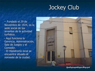 -  Fundado el 29 de Noviembre de 1924, es la sede social de los amantes de la actividad turfistica. - Aquí funciona la Gerencia, Administración, Sala de Juegos y el Comedor. - El Hipódromo local se encuentra situado al noroeste de la ciudad.  Jockey Club 
