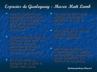 Espacios de Gualeguay -  Museo Matt Lamb   Espacio dedicado a la expresión artística y su exposición al público por parte de la Asociación Civil Espacios de Gualeguay.  Organización sin fines de lucro instituida en el año 2000 con el fin de promover la difusión cultural, artística, tecnológica y científica. En el año 2003 se inaugura en su sede el Museo Matt Lamb.   Los museos Matt Lamb pueden encontrarse alrededor de todo el mundo. Matt Lamb es un artista, escultor, filósofo y dínamo imparable.  Destacan su obra la intensidad de los colores, la topográfica sensualidad de las superficies y la libertad de los gestos. 