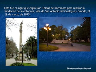 Este fue el lugar que eligió Don Tomás de Rocamora para realizar la fundación de la entonces, Villa de San Antonio del Gualeguay Grande, el 19 de marzo de 1873.  