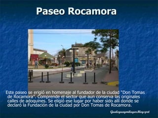 Este paseo se erigió en homenaje al fundador de la ciudad “Don Tomas de Rocamora”. Comprende el sector que aun conserva las originales calles de adoquines. Se eligió ese lugar por haber sido allí donde se declaró la Fundación de la ciudad por Don Tomas de Rocamora.   Paseo Rocamora   